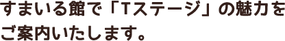 すまいる館で「Tステージ」の魅力をご案内いたします。