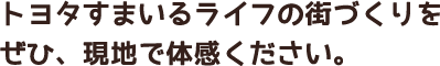 トヨタすまいるライフの街づくりをぜひ、現地で体感ください。