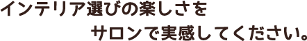 インテリア選びの楽しさをサロンで実感してください。