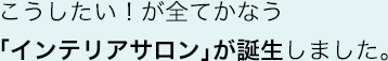 こうしたい！が全てかなう「インテリアサロン」が誕生しました。