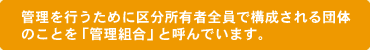 管理を行うために区分所有者全員で構成される団体のことを「管理組合」と呼んでいます。