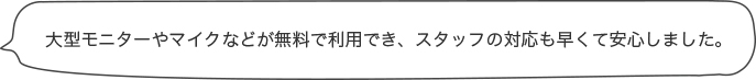 大型モニターやマイクなどが無料で利用でき、スタッフの対応も早くて安心しました。