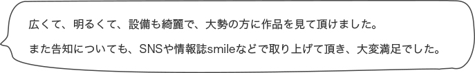 広くて、明るくて、設備も綺麗で、大勢の方に作品を見て頂けました。また告知についても、SNSや情報誌smileなどで取り上げて頂き、大変満足でした。