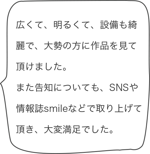 広くて、明るくて、設備も綺麗で、大勢の方に作品を見て頂けました。また告知についても、SNSや情報誌smileなどで取り上げて頂き、大変満足でした。