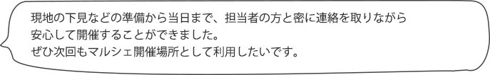 現地の下見などの準備から当日まで、担当の方と密に連絡を取りながら安心して開催することができました。スタッフの対応も良く、ぜひ次回もマルシェ開催場所として利用したいです。