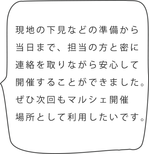 現地の下見などの準備から当日まで、担当の方と密に連絡を取りながら安心して開催することができました。スタッフの対応も良く、ぜひ次回もマルシェ開催場所として利用したいです。