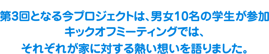 第３回となる今プロジェクトは、男女10名の学生が参加、キックオフミーティングでは、それぞれが家に対する熱い想いを語りました。