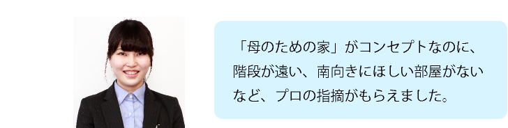 「母のための家」がコンセプトなのに、階段が遠い、南向きにほしい部屋がないなど、プロの指摘がもらえました。