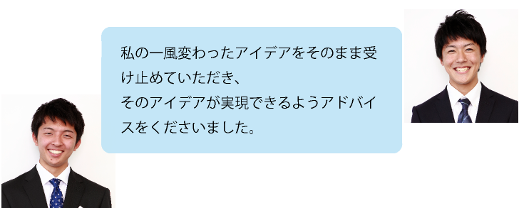 私の一風変わったアイデアをそのまま受け止めていただき、そのアイデアが実現できるようアドバイスをくださいました。