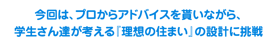 今回は、プロからアドバイスを貰いながら、学生さん達が考える『理想の住まい』の設計に挑戦