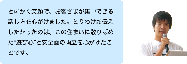 とにかく笑顔で、お客さまが集中できる話し方を心がけました。とりわけお伝えしたかったのは、この住まいに散りばめた“遊び心”と安全面の両立を心がけたことです。