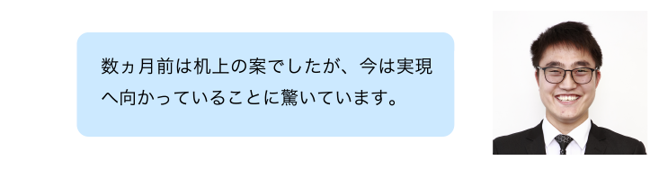 数ヶ月前は机上の案でしたが、今は実現へ向かっていることに驚いています。
