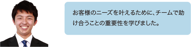 お客様のニーズを叶えるために、チームで助け合うことの重要性を学びました。