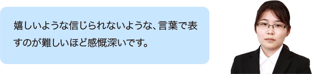 嬉しいような信じられないような、言葉で表すのが難しいほど感慨深いです。