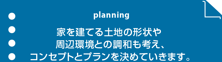 planning 家を建てる土地の形状や周辺環境との調和も考え、コンセプトとプランを決めていきます。
