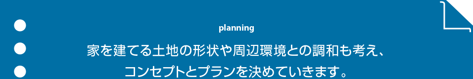 planning 家を建てる土地の形状や周辺環境との調和も考え、コンセプトとプランを決めていきます。
