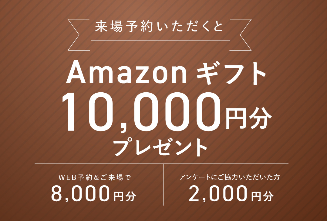 来場予約いただくとAmazonギフト10,000円分プレゼント WEB予約＆ご来場で2,000円分 アンケートにご協力いただいた方8,000円分
