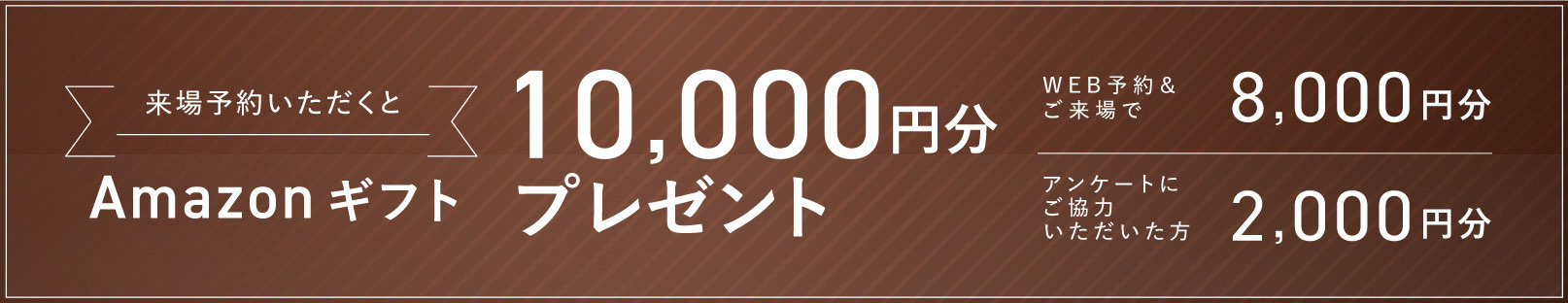 来場予約いただくとAmazonギフト10,000円分プレゼント WEB予約＆ご来場で2,000円分 アンケートにご協力いただいた方8,000円分