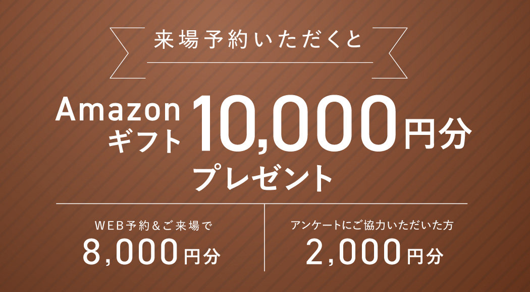来場予約いただくとAmazonギフト10,000円分プレゼント WEB予約＆ご来場で2,000円分 アンケートにご協力いただいた方8,000円分